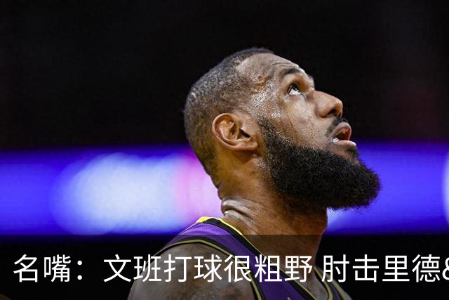 名嘴：文班打球很粗野 肘击里德&推倒布伦森 不握手就是失败者
