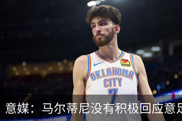 意媒：马尔蒂尼没有积极回应意足协，孔蒂年薪要求比曼奇尼更高