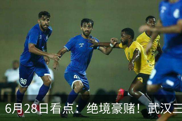 6月28日看点：绝境豪赌！武汉三镇租来三位前国脚，这支降级队真能起死回生？